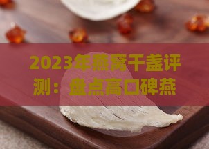 2023年燕窝干盏评测：盘点高口碑燕窝干盏与选购指南