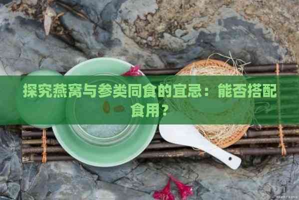 探究燕窝与参类同食的宜忌：能否搭配食用？