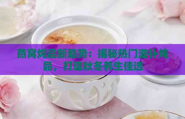 燕窝炖品新趋势：揭秘热门滋补炖品，打造秋冬养生佳选