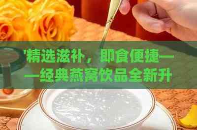 '精选滋补，即食便捷——经典燕窝饮品全新升级体验'