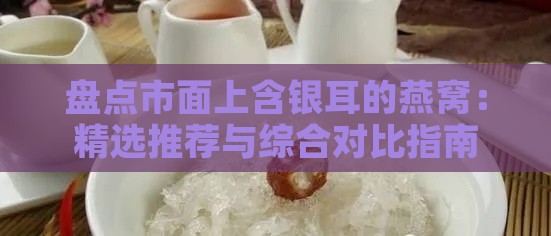 盘点市面上含银耳的燕窝：精选推荐与综合对比指南