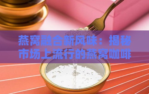 燕窝融合新风味：揭秘市场上流行的燕窝咖啡精选榜单