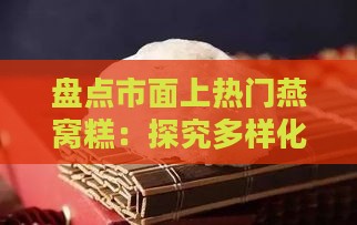 盘点市面上热门燕窝糕：探究多样化燕窝糕名称与特色