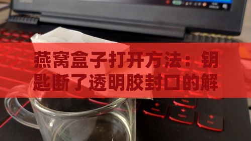 燕窝盒子打开方法：钥匙断了透明胶封口的解决技巧