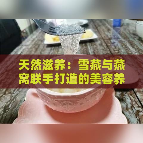 天然滋养：雪燕与燕窝联手打造的美容养颜饮品精选