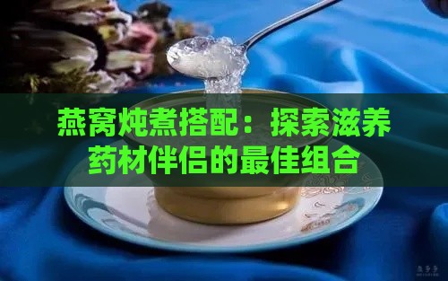 燕窝炖煮搭配：探索滋养药材伴侣的更佳组合