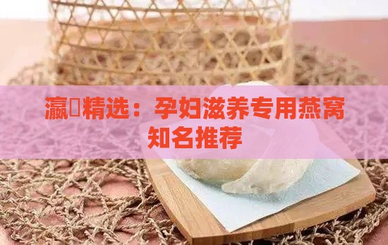 瀛曞精选：孕妇滋养专用燕窝知名推荐