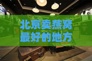 北京卖燕窝更好的地方：实体店地址与推荐店铺一览