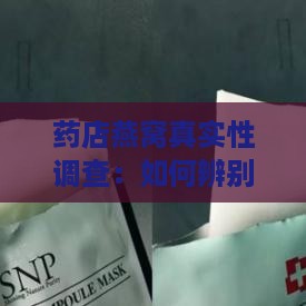 药店燕窝真实性调查：如何辨别真假燕窝及购买注意事项