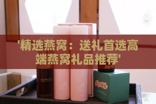 '精选燕窝：送礼首选高端燕窝礼品推荐'