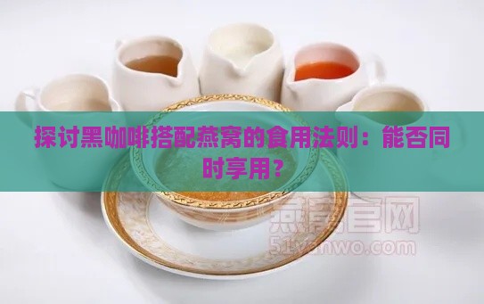 探讨黑咖啡搭配燕窝的食用法则：能否同时享用？