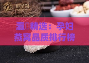 瀛曞精选：孕妇燕窝品质排行榜揭秘