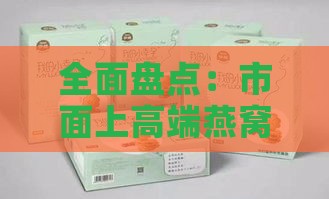 全面盘点：市面上高端燕窝产品的多样化分类与精选推荐