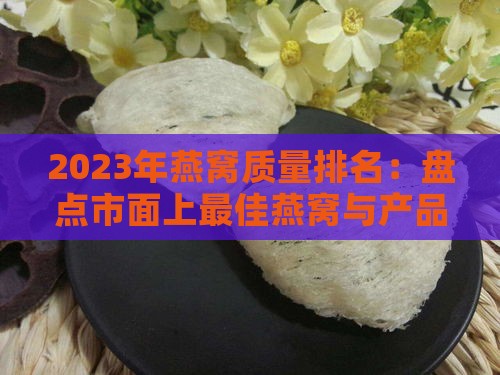 2023年燕窝质量排名：盘点市面上更佳燕窝与产品推荐