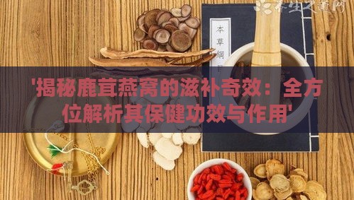 '揭秘鹿茸燕窝的滋补奇效：全方位解析其保健功效与作用'