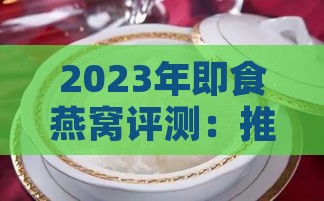 2023年即食燕窝评测：推荐十大高性价比燕窝及选购指南