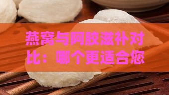 燕窝与阿胶滋补对比：哪个更适合您的身体需求？