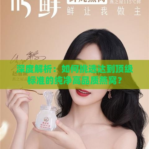 深度解析：如何挑选达到顶级标准的纯净高品质燕窝？