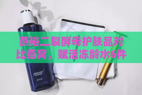 燕裕二裂酵母护肤品对比燕窝，赋活冻龄水6件套盒体验评测