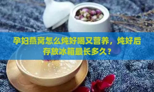 孕妇燕窝怎么炖好喝又营养，炖好后存放冰箱最长多久？