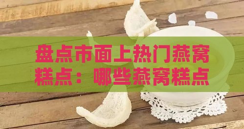 盘点市面上热门燕窝糕点：哪些燕窝糕点既美味又滋养？