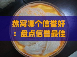 燕窝哪个信誉好：盘点信誉更佳与排行领先的推荐