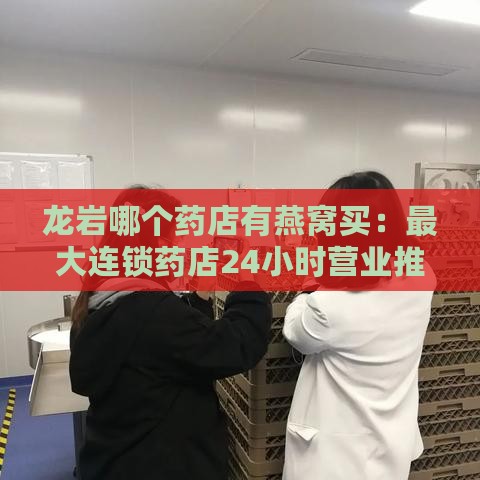 龙岩哪个药店有燕窝买：更大连锁药店24小时营业推荐