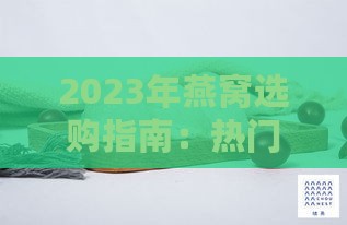 2023年燕窝选购指南：热门对比与推荐，教你如何挑选优质燕窝