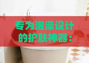 专为泡澡设计的护肤神器：全方位盘点泡澡必备护肤产品