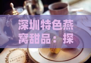 深圳特色燕窝甜品：探寻鹏城甜蜜滋味