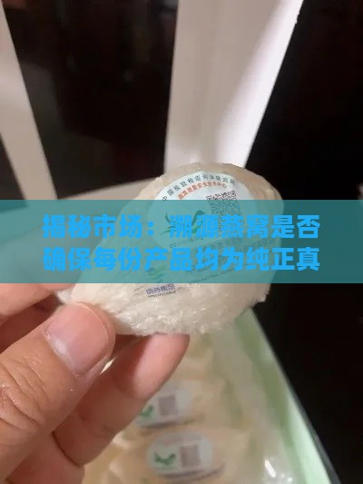 揭秘市场：溯源燕窝是否确保每份产品均为纯正真燕窝？