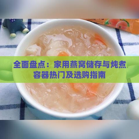 全面盘点：家用燕窝储存与炖煮容器热门及选购指南