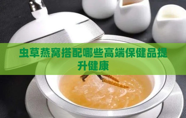 虫草燕窝搭配哪些高端保健品提升健康