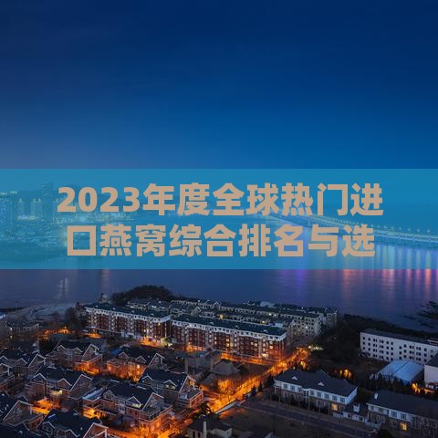 2023年度全球热门进口燕窝综合排名与选购指南