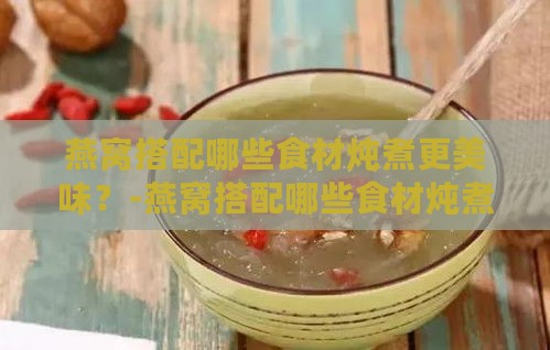 燕窝搭配哪些食材炖煮更美味？-燕窝搭配哪些食材炖煮更美味呢