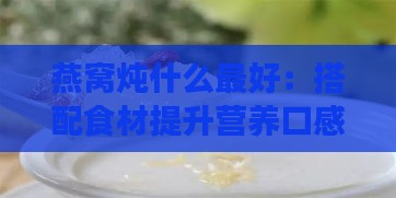 燕窝炖什么更好：搭配食材提升营养口感与纯度