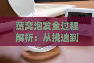 燕窝泡发全过程解析：从挑选到泡开的样子及注意事项