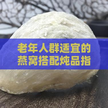 老年人群适宜的燕窝搭配炖品指南：多种食材搭配与炖煮方法解析