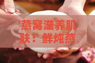 '燕窝滋养肌肤：鲜炖燕窝搭配哪些湿敷精华效果佳'