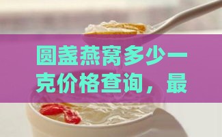 圆盏燕窝多少一克价格查询，最新市场价格一览