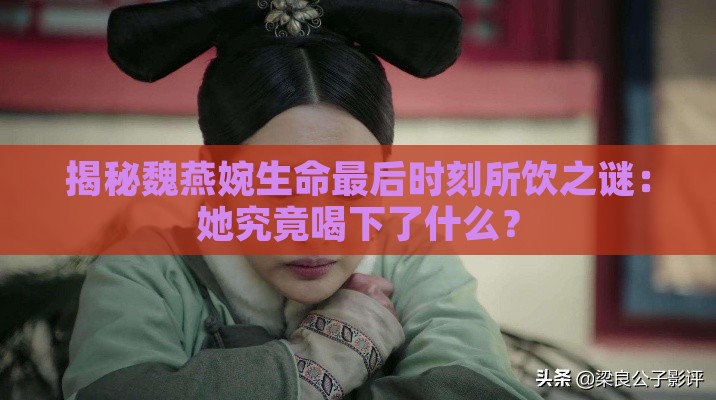 揭秘魏燕婉生命最后时刻所饮之谜：她究竟喝下了什么？