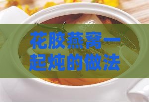 花胶燕窝一起炖的做法：炖煮窍门、食谱大全及功效解析