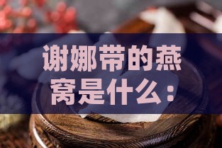 谢娜带的燕窝是什么：揭秘明星同款燕窝