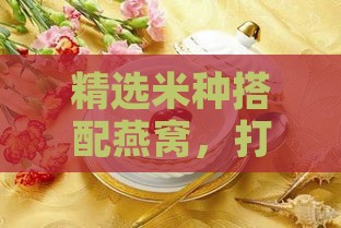 精选米种搭配燕窝，打造美味与营养双重享受的滋补佳肴