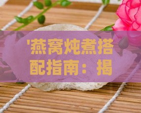 '燕窝炖煮搭配指南：揭秘哪些食材同炖更美味'