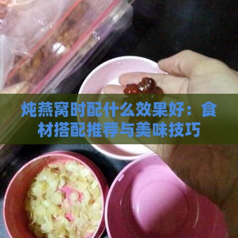 炖燕窝时配什么效果好：食材搭配推荐与美味技巧