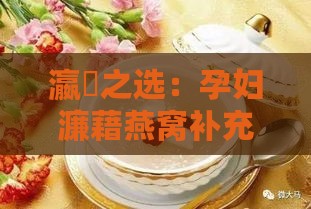 瀛曞之选：孕妇濂藉燕窝补充的营养揭秘