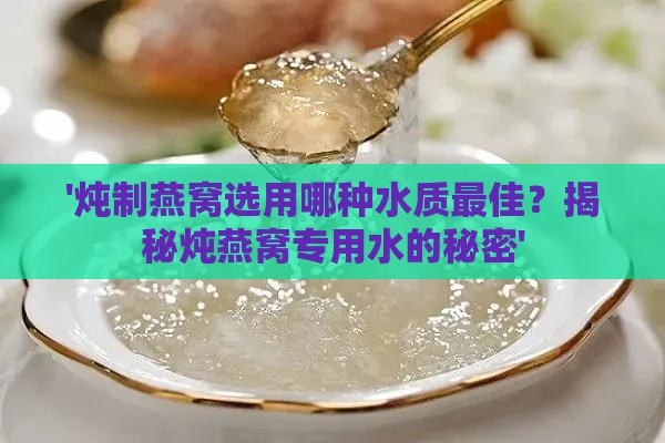 '炖制燕窝选用哪种水质更佳？揭秘炖燕窝专用水的秘密'