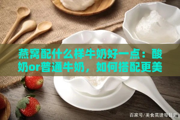 燕窝配什么样牛奶好一点：酸奶or普通牛奶，如何搭配更美味？