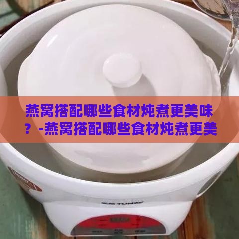 燕窝搭配哪些食材炖煮更美味？-燕窝搭配哪些食材炖煮更美味呢